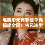 毛晓彤元宵非遗伞舞惊艳全网！古风造型美到窒息