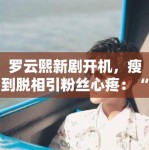 罗云熙新剧开机，瘦到脱相引粉丝心疼：“哥哥多吃点”