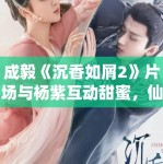 成毅《沉香如屑2》片场与杨紫互动甜蜜，仙侠剧市场分析！