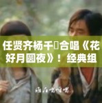 任贤齐杨千嬅合唱《花好月圆夜》！经典组合引回忆杀