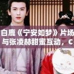 白鹿《宁安如梦》片场与张凌赫甜蜜互动，CP感十足！
