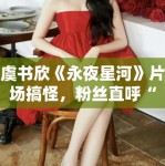 虞书欣《永夜星河》片场搞怪，粉丝直呼“太可爱了”！