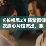 《长相思2》杨紫檀健次虐心片段流出，眼泪值拉满引观众心疼