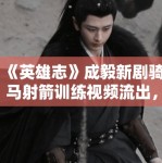 《英雄志》成毅新剧骑马射箭训练视频流出，侠客风范拉满
