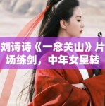 刘诗诗《一念关山》片场练剑，中年女星转型之路分析！