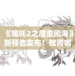 《哪吒2之魔童闹海》新预告发布！敖丙哪吒“反目成仇”引猜测
