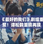 《最好的我们》剧组重聚！谭松韵董晴再现“耿耿贝塔”名场面