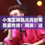 小鬼王琳凯元宵粉紫西装炸场！网友：这颜值是真实存在的吗？