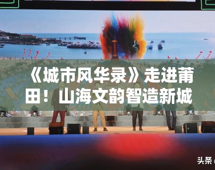 《城市风华录》走进莆田!山海文韵智造新城引旅游热 《城市风华录》走进莆田!山海文韵智造新城引旅游热