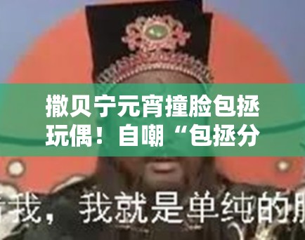 撒贝宁元宵撞脸包拯玩偶！自嘲“包拯分拯”笑翻网友