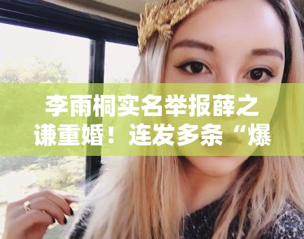 李雨桐实名举报薛之谦重婚!连发多条“爆料”引法律争议 李雨桐实名举报薛之谦重婚!连发多条“爆料”引法律争议