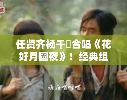 任贤齐杨千嬅合唱《花好月圆夜》!经典组合引回忆杀 任贤齐杨千嬅合唱《花好月圆夜》!经典组合引回忆杀