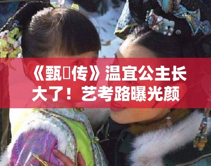 《甄嬛传》温宜公主长大了！艺考路曝光颜值引争议