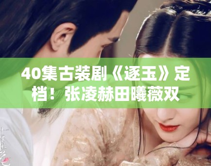 40集古装剧《逐玉》定档!张凌赫田曦薇双强组合引期待 40集古装剧《逐玉》定档!张凌赫田曦薇双强组合引期待