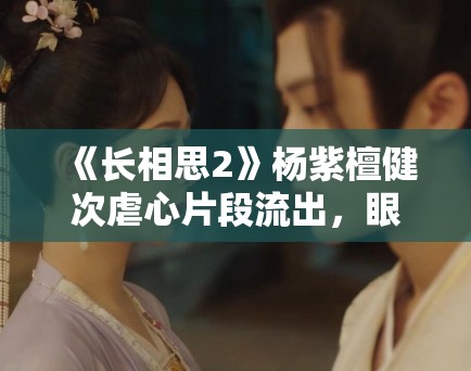 《长相思2》杨紫檀健次虐心片段流出,眼泪值拉满引观众心疼 《长相思2》杨紫檀健次虐心片段流出,眼泪值拉满引观众心疼