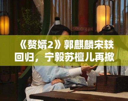 《赘婿2》郭麒麟宋轶回归，宁毅苏檀儿再掀商战风云引商战迷关注