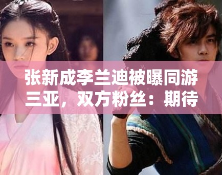 张新成李兰迪被曝同游三亚,双方粉丝:期待合作,别乱猜 张新成李兰迪被曝同游三亚,双方粉丝:期待合作,别乱猜