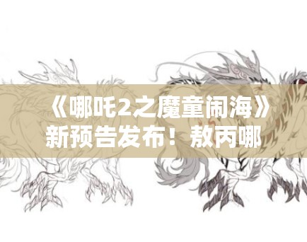 《哪吒2之魔童闹海》新预告发布!敖丙哪吒“反目成仇”引猜测 《哪吒2之魔童闹海》新预告发布!敖丙哪吒“反目成仇”引猜测