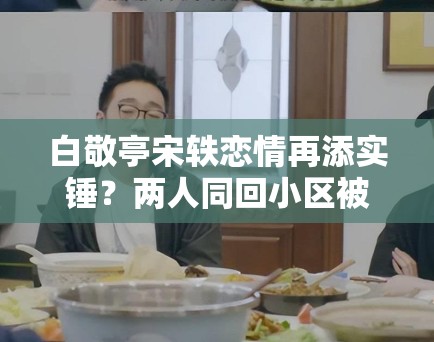 白敬亭宋轶恋情再添实锤?两人同回小区被拍,工作室暂未回应 白敬亭宋轶恋情再添实锤?两人同回小区被拍,工作室暂未回应