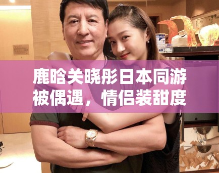 鹿晗关晓彤日本同游被偶遇,情侣装甜度超标引CP粉狂喜 鹿晗关晓彤日本同游被偶遇,情侣装甜度超标引CP粉狂喜