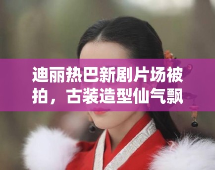 迪丽热巴新剧片场被拍,古装造型仙气飘飘引路人围观 迪丽热巴新剧片场被拍,古装造型仙气飘飘引路人围观