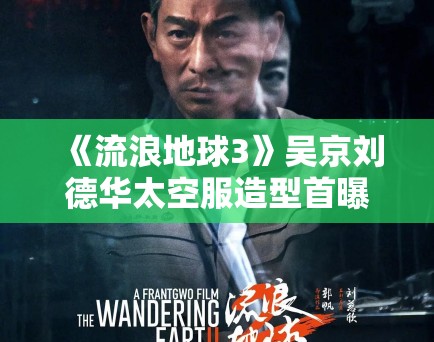 《流浪地球3》吴京刘德华太空服造型首曝，特效震撼引科幻迷狂欢