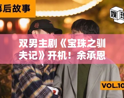 双男主剧《宝珠之驯夫记》开机!余承恩赖伟明CP感拉满 双男主剧《宝珠之驯夫记》开机!余承恩赖伟明CP感拉满