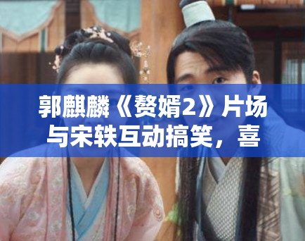 郭麒麟《赘婿2》片场与宋轶互动搞笑,喜剧作品市场分析! 郭麒麟《赘婿2》片场与宋轶互动搞笑,喜剧作品市场分析!