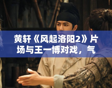 黄轩《风起洛阳2》片场与王一博对戏,气场全开! 黄轩《风起洛阳2》片场与王一博对戏,气场全开!