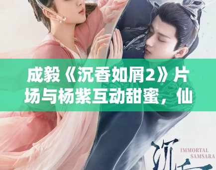 成毅《沉香如屑2》片场与杨紫互动甜蜜,仙侠剧市场分析! 成毅《沉香如屑2》片场与杨紫互动甜蜜,仙侠剧市场分析!