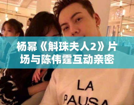 杨幂《斛珠夫人2》片场与陈伟霆互动亲密,恋情话题再升温! 杨幂《斛珠夫人2》片场与陈伟霆互动亲密,恋情话题再升温!