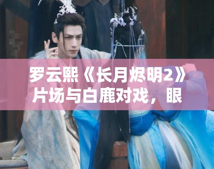 罗云熙《长月烬明2》片场与白鹿对戏,眼神拉丝! 罗云熙《长月烬明2》片场与白鹿对戏,眼神拉丝!