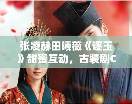 张凌赫田曦薇《逐玉》甜蜜互动,古装剧CP营销新策略? 张凌赫田曦薇《逐玉》甜蜜互动,古装剧CP营销新策略?