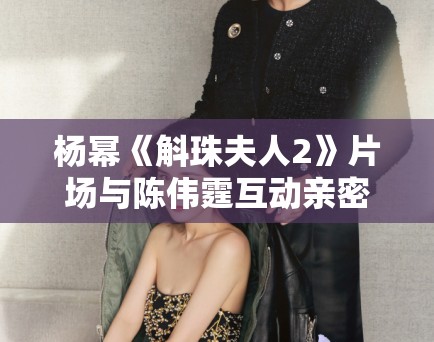 杨幂《斛珠夫人2》片场与陈伟霆互动亲密，恋情再引猜测！