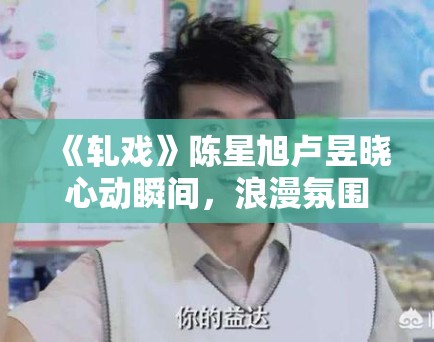 《轧戏》陈星旭卢昱晓心动瞬间,浪漫氛围拉满! 《轧戏》陈星旭卢昱晓心动瞬间,浪漫氛围拉满!