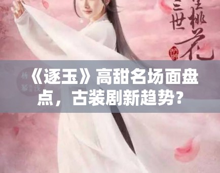《逐玉》高甜名场面盘点，古装剧新趋势？