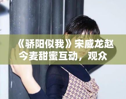 《骄阳似我》宋威龙赵今麦甜蜜互动，观众直呼过瘾！